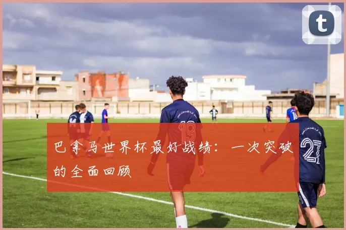 巴拿马世界杯最好战绩:一次突破的全面回顾