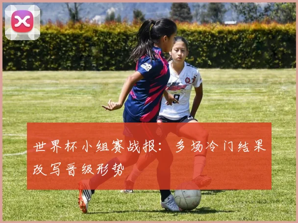 世界杯小组赛战报：多场冷门结果改写晋级形势