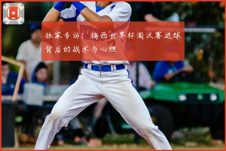 独家专访:梅西世界杯淘汰赛进球背后的战术与心理