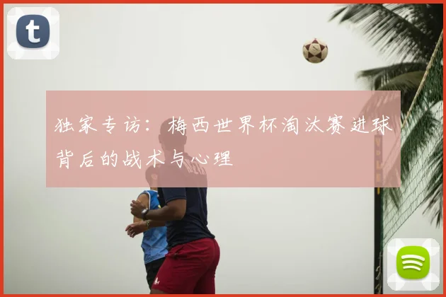 独家专访:梅西世界杯淘汰赛进球背后的战术与心理