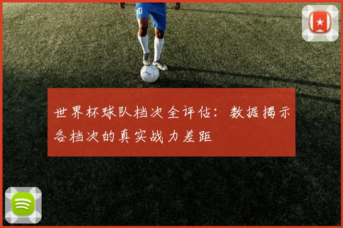 世界杯球队档次全评估:数据揭示各档次的真实战力差距