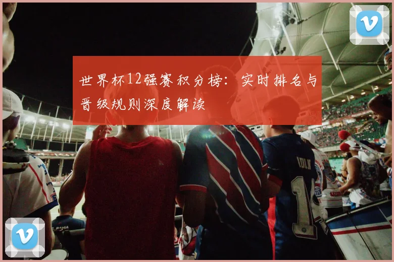 世界杯12强赛积分榜：实时排名与晋级规则深度解读