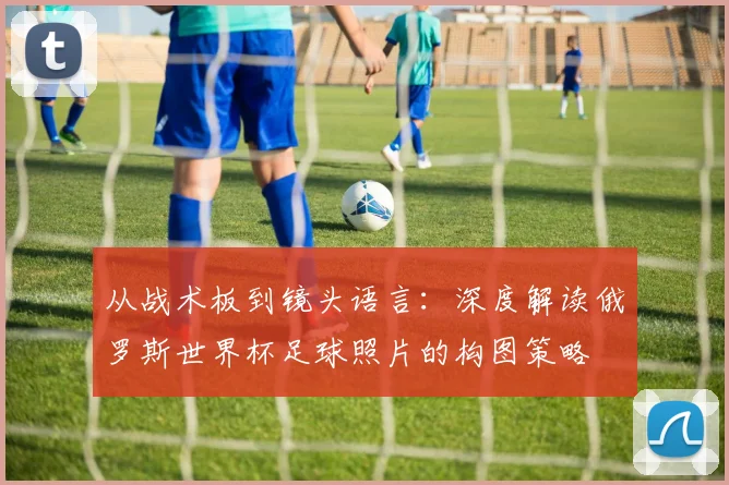 从战术板到镜头语言：深度解读俄罗斯世界杯足球照片的构图策略