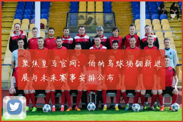 聚焦皇马官网：伯纳乌球场翻新进展与未来赛事安排公布