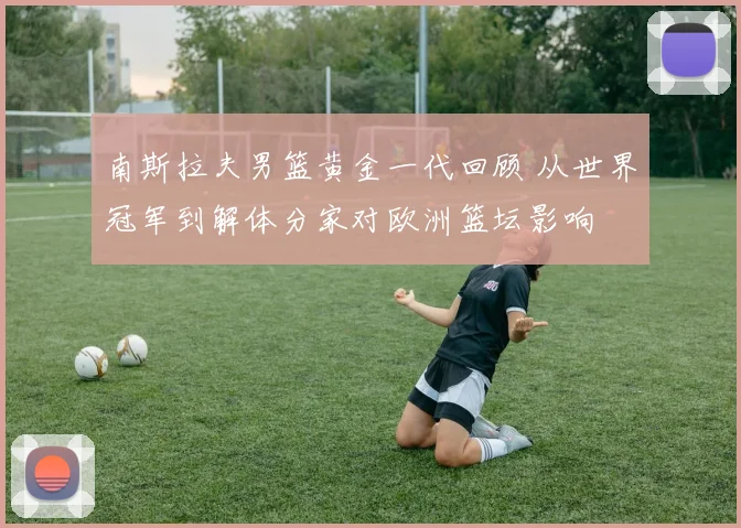 南斯拉夫男篮黄金一代回顾 从世界冠军到解体分家对欧洲篮坛影响