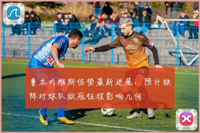 鲁本内维斯伤势最新进展，预计缺阵对球队欧冠征程影响几何