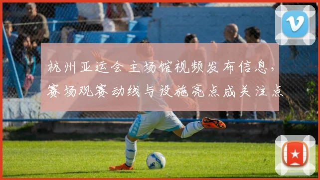 杭州亚运会主场馆视频发布信息，赛场观赛动线与设施亮点成关注点