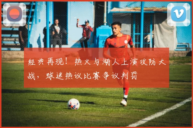 经典再现！热火与湖人上演攻防大战，球迷热议比赛争议判罚