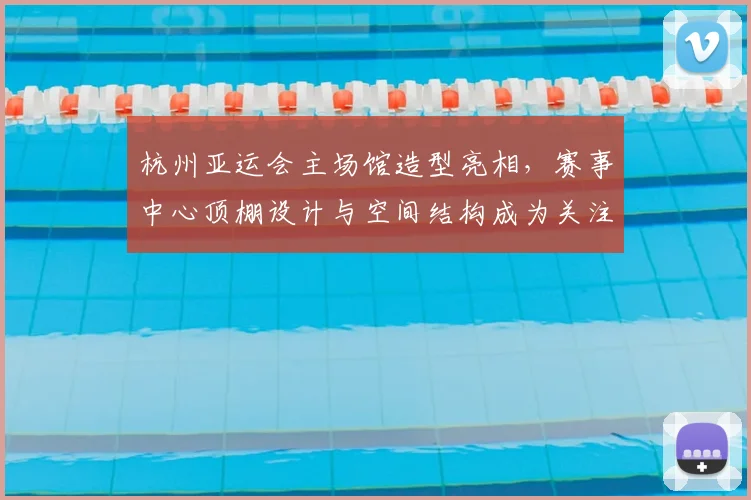 杭州亚运会主场馆造型亮相，赛事中心顶棚设计与空间结构成为关注焦点